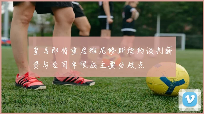 皇马即将重启维尼修斯续约谈判薪资与合同年限成主要分歧点
