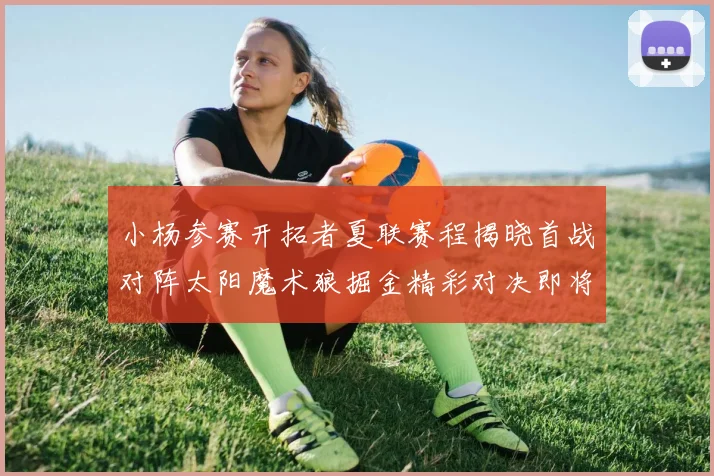 小杨参赛开拓者夏联赛程揭晓首战对阵太阳魔术狼掘金精彩对决即将开启