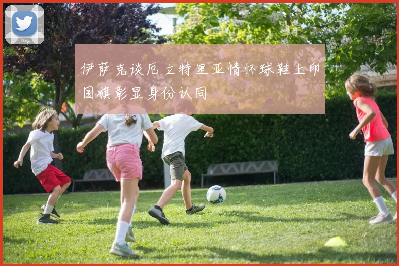伊萨克谈厄立特里亚情怀球鞋上印国旗彰显身份认同