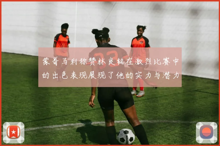 蒙哥马利称赞林良铭在激烈比赛中的出色表现展现了他的实力与潜力