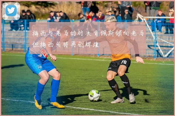 梅西与老马的对决肯佩斯倾向老马但梅西或将再创辉煌