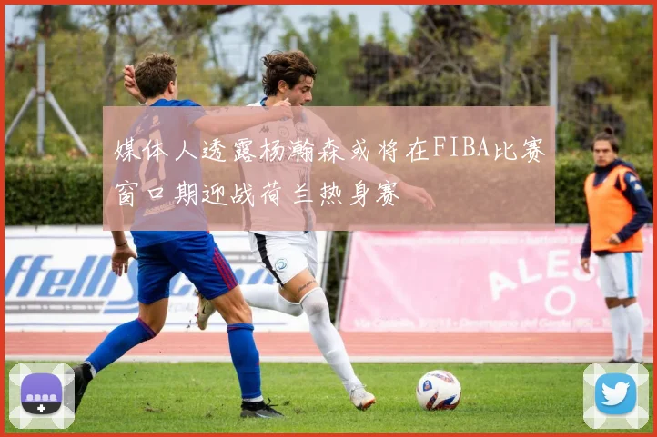 媒体人透露杨瀚森或将在FIBA比赛窗口期迎战荷兰热身赛