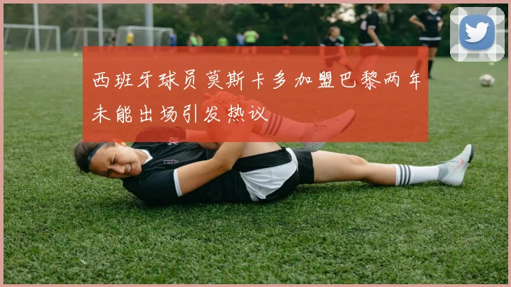 西班牙球员莫斯卡多加盟巴黎两年未能出场引发热议