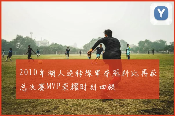2010年湖人逆转绿军夺冠科比再获总决赛MVP荣耀时刻回顾