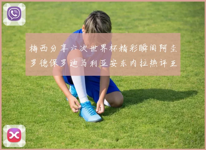 梅西分享六次世界杯精彩瞬间阿圭罗德保罗迪马利亚安东内拉热评互动