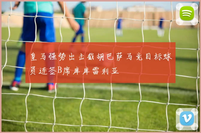 皇马强势出击截胡巴萨马竞目标球员连签B席库库雷利亚