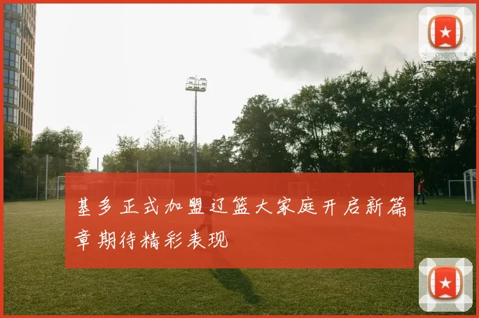 基多正式加盟辽篮大家庭开启新篇章期待精彩表现